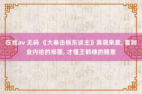 在线av 无码 《大奉击柝东谈主》高调来袭， 看到业内给的排面， 才懂王鹤棣的随意