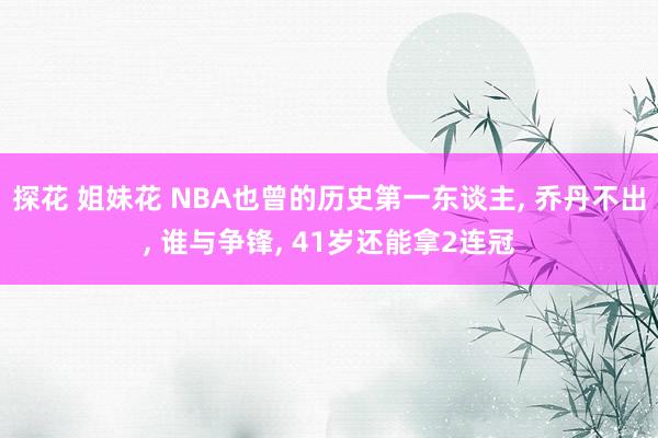 探花 姐妹花 NBA也曾的历史第一东谈主， 乔丹不出， 谁与争锋， 41岁还能拿2连冠