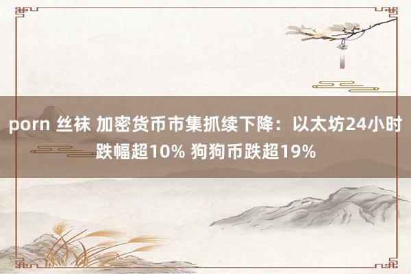 porn 丝袜 加密货币市集抓续下降：以太坊24小时跌幅超10% 狗狗币跌超19%