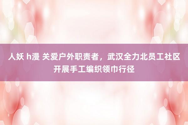 人妖 h漫 关爱户外职责者，武汉全力北员工社区开展手工编织领巾行径