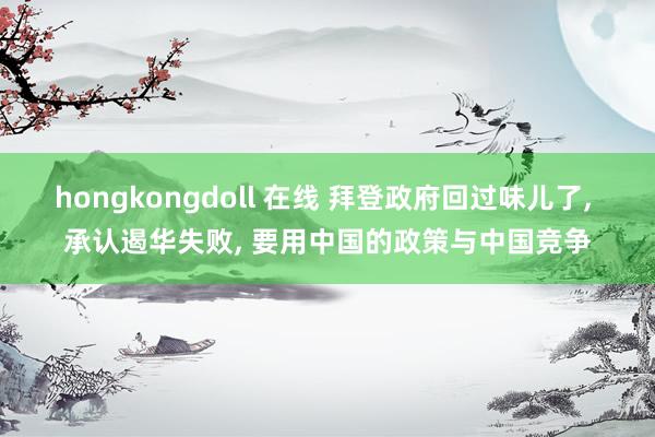 hongkongdoll 在线 拜登政府回过味儿了， 承认遏华失败， 要用中国的政策与中国竞争