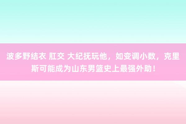波多野结衣 肛交 大纪抚玩他，如变调小数，克里斯可能成为山东男篮史上最强外助！