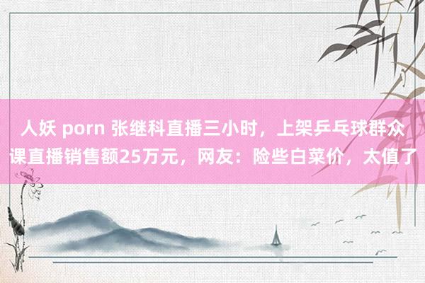 人妖 porn 张继科直播三小时,上架乒乓球群众课直播销售额25万元,网友:险些白菜价,太值了