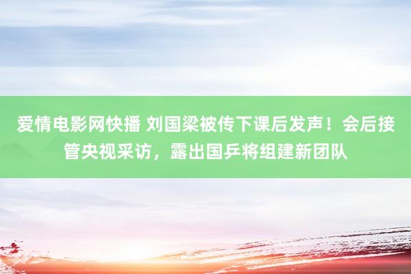 爱情电影网快播 刘国梁被传下课后发声！会后接管央视采访，露出国乒将组建新团队