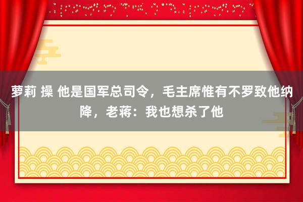 萝莉 操 他是国军总司令，毛主席惟有不罗致他纳降，老蒋：我也想杀了他