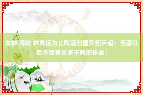 女神 调教 林高远为止欧冠归国开拓乒超：但愿以后不错有更多不同的体验！