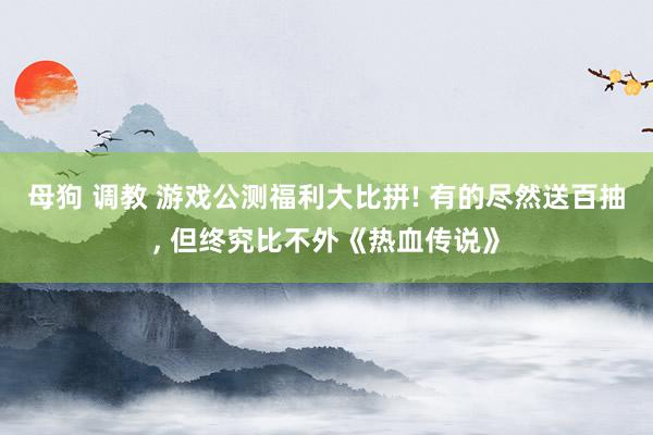母狗 调教 游戏公测福利大比拼! 有的尽然送百抽， 但终究比不外《热血传说》