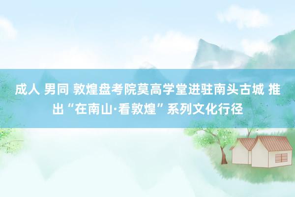 成人 男同 敦煌盘考院莫高学堂进驻南头古城 推出“在南山·看敦煌”系列文化行径