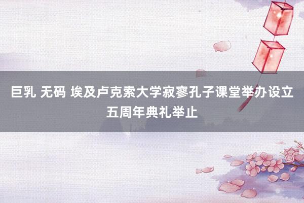 巨乳 无码 埃及卢克索大学寂寥孔子课堂举办设立五周年典礼举止