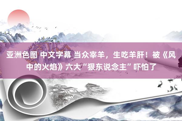 亚洲色图 中文字幕 当众宰羊，生吃羊肝！被《风中的火焰》六大“狠东说念主”吓怕了