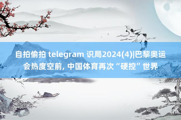 自拍偷拍 telegram 识局2024(4)|巴黎奥运会热度空前， 中国体育再次“硬控”世界