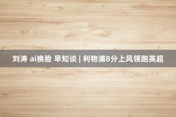 刘涛 ai换脸 早知谈 | 利物浦8分上风领跑英超