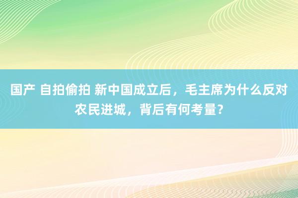 国产 自拍偷拍 新中国成立后，毛主席为什么反对农民进城，背后有何考量？