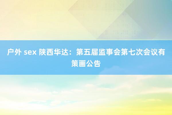 户外 sex 陕西华达：第五届监事会第七次会议有策画公告