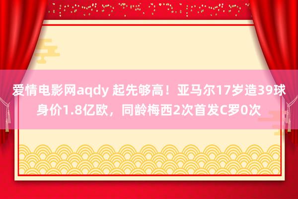 爱情电影网aqdy 起先够高！亚马尔17岁造39球身价1.8亿欧，同龄梅西2次首发C罗0次