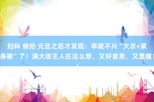 妇科 偷拍 元旦之后才发现：早就不兴“大衣+紧身裤”了！满大街王人在这么穿，又好意思、又显瘦！