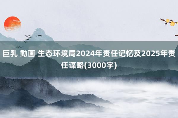 巨乳 動画 生态环境局2024年责任记忆及2025年责任谋略(3000字)