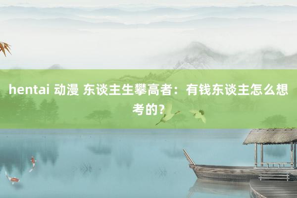 hentai 动漫 东谈主生攀高者：有钱东谈主怎么想考的？