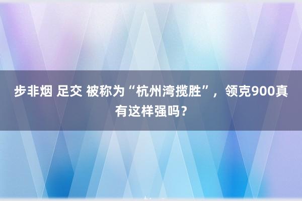 步非烟 足交 被称为“杭州湾揽胜”，领克900真有这样强吗？
