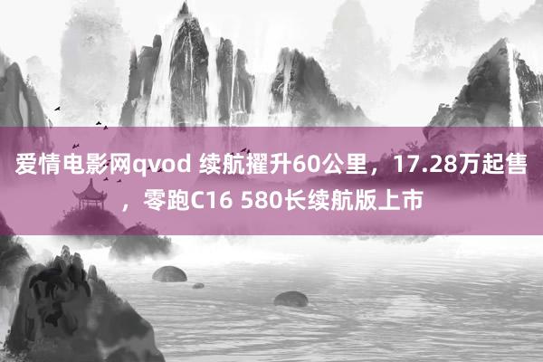 爱情电影网qvod 续航擢升60公里，17.28万起售，零跑C16 580长续航版上市