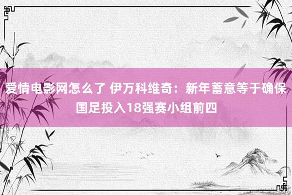 爱情电影网怎么了 伊万科维奇：新年蓄意等于确保国足投入18强赛小组前四