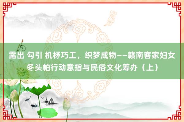 露出 勾引 机柕巧工，织梦成物——赣南客家妇女冬头帕行动意指与民俗文化筹办（上）