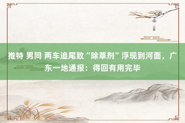 推特 男同 两车追尾致“除草剂”浮现到河面,广东一地通报:得回有用完毕