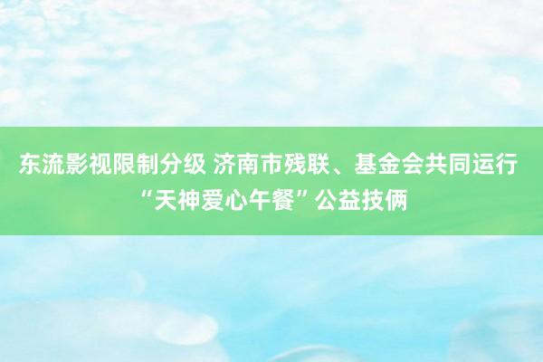 东流影视限制分级 济南市残联、基金会共同运行 “天神爱心午餐”公益技俩