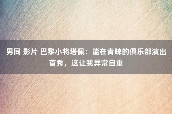男同 影片 巴黎小将塔佩：能在青睐的俱乐部演出首秀，这让我异常自重