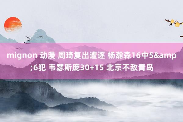 mignon 动漫 周琦复出遭逐 杨瀚森16中5&6犯 韦瑟斯庞30+15 北京不敌青岛