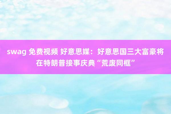 swag 免费视频 好意思媒：好意思国三大富豪将在特朗普接事庆典“荒废同框”