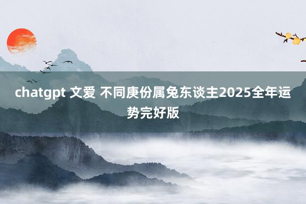 chatgpt 文爱 不同庚份属兔东谈主2025全年运势完好版