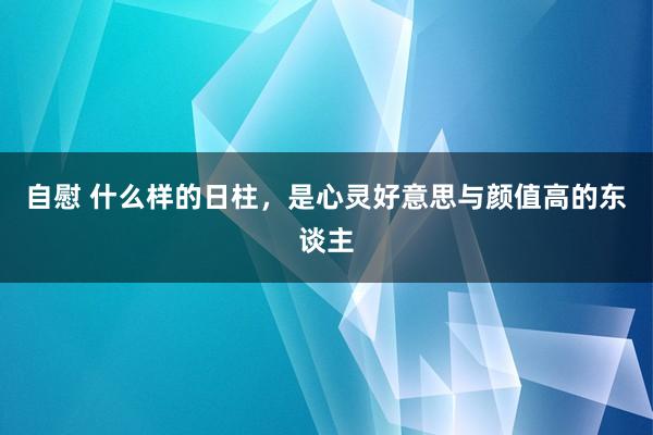 自慰 什么样的日柱，是心灵好意思与颜值高的东谈主