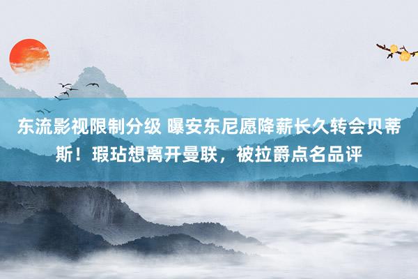 东流影视限制分级 曝安东尼愿降薪长久转会贝蒂斯！瑕玷想离开曼联，被拉爵点名品评