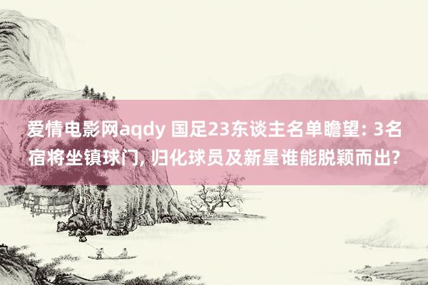 爱情电影网aqdy 国足23东谈主名单瞻望: 3名宿将坐镇球门， 归化球员及新星谁能脱颖而出?