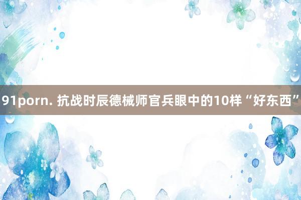 91porn. 抗战时辰德械师官兵眼中的10样“好东西”