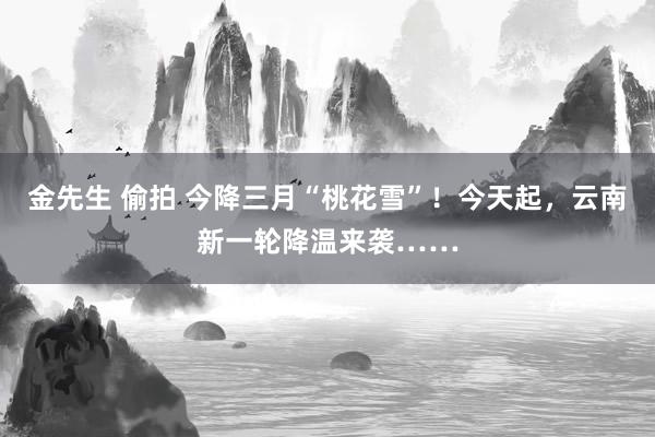金先生 偷拍 今降三月“桃花雪”！今天起，云南新一轮降温来袭……
