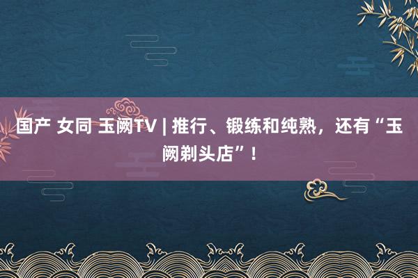 国产 女同 玉阙TV | 推行、锻练和纯熟，还有“玉阙剃头店”！
