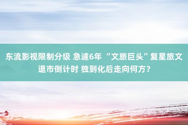 东流影视限制分级 急遽6年 “文旅巨头”复星旅文退市倒计时 独到化后走向何方？