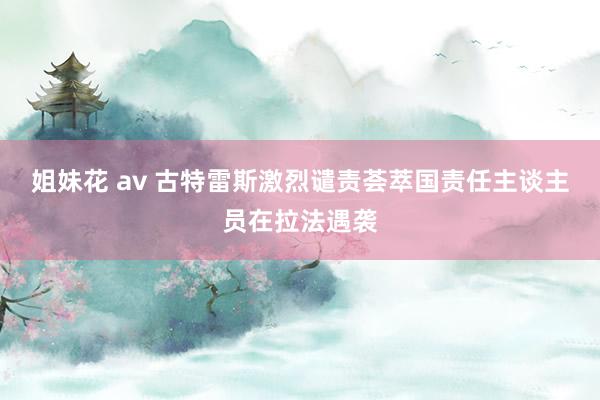姐妹花 av 古特雷斯激烈谴责荟萃国责任主谈主员在拉法遇袭