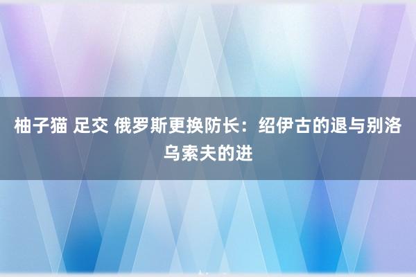 柚子猫 足交 俄罗斯更换防长：绍伊古的退与别洛乌索夫的进