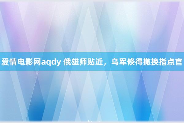爱情电影网aqdy 俄雄师贴近，乌军倏得撤换指点官