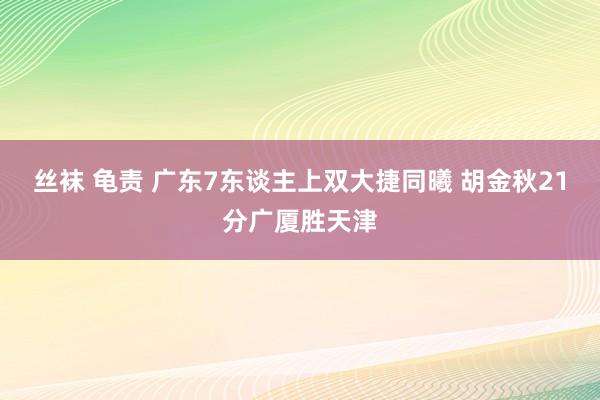 丝袜 龟责 广东7东谈主上双大捷同曦 胡金秋21分广厦胜天津