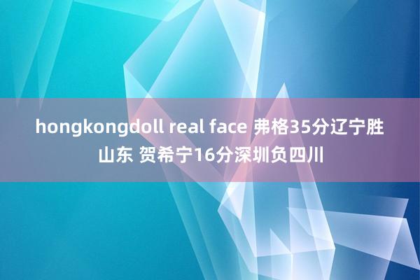 hongkongdoll real face 弗格35分辽宁胜山东 贺希宁16分深圳负四川