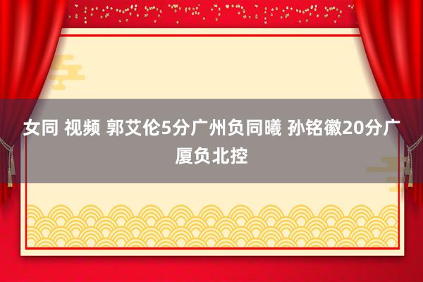 女同 视频 郭艾伦5分广州负同曦 孙铭徽20分广厦负北控