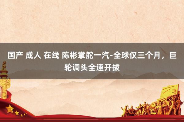 国产 成人 在线 陈彬掌舵一汽-全球仅三个月，巨轮调头全速开拔