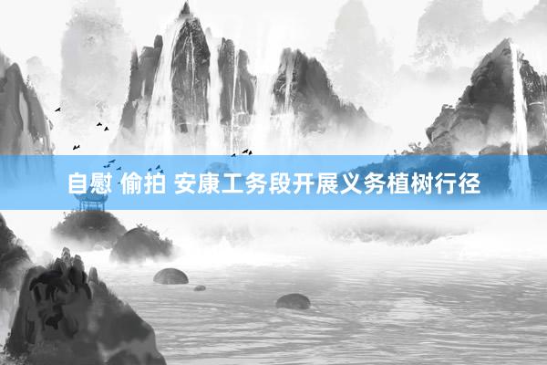自慰 偷拍 安康工务段开展义务植树行径