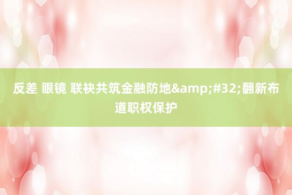 反差 眼镜 联袂共筑金融防地&#32;翻新布道职权保护