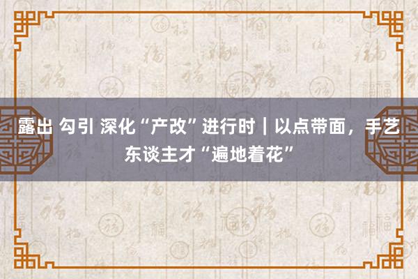 露出 勾引 深化“产改”进行时｜以点带面，手艺东谈主才“遍地着花”
