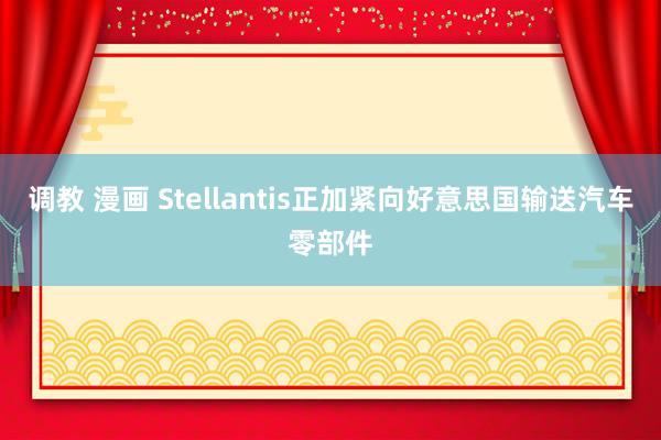 调教 漫画 Stellantis正加紧向好意思国输送汽车零部件